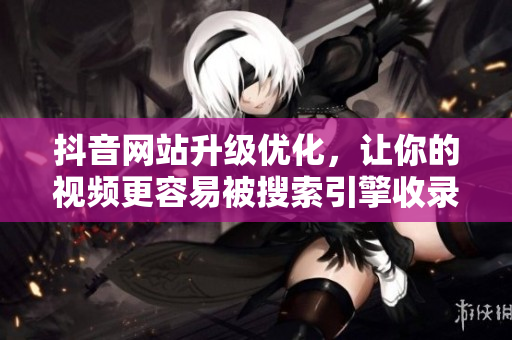 抖音网站升级优化，让你的视频更容易被搜索引擎收录