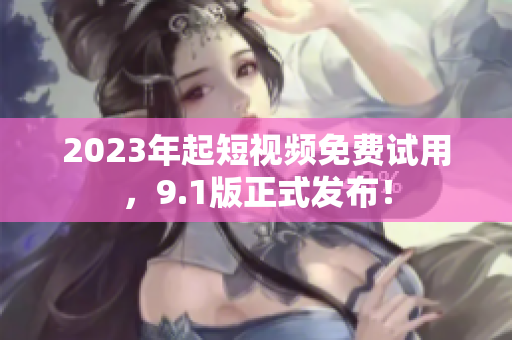 2023年起短视频免费试用，9.1版正式发布！