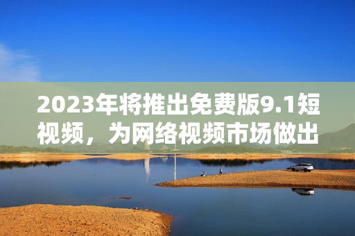 2023年将推出免费版9.1短视频，为网络视频市场做出贡献
