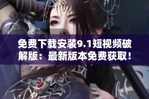 免费下载安装9.1短视频破解版：最新版本免费获取！
