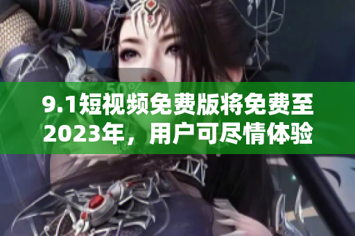 9.1短视频免费版将免费至2023年，用户可尽情体验