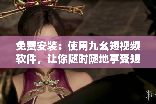免费安装：使用九幺短视频软件，让你随时随地享受短视频乐趣