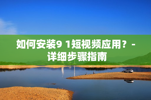 如何安装9 1短视频应用？- 详细步骤指南