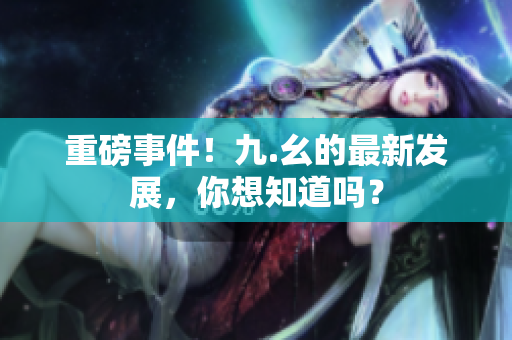 重磅事件！九.幺的最新发展，你想知道吗？