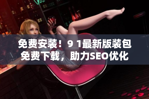 免费安装！9 1最新版装包免费下载，助力SEO优化