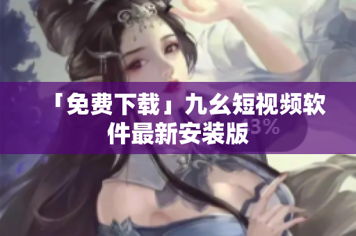 「免费下载」九幺短视频软件最新安装版