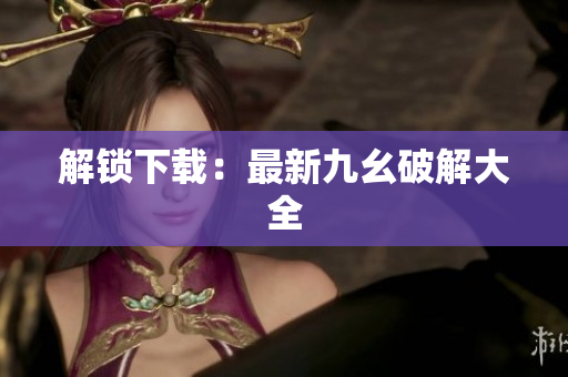 解锁下载：最新九幺破解大全