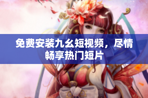 免费安装九幺短视频，尽情畅享热门短片