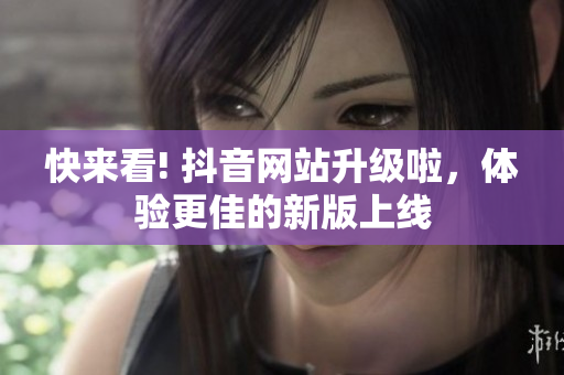 快来看! 抖音网站升级啦，体验更佳的新版上线