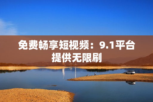 免费畅享短视频：9.1平台提供无限刷
