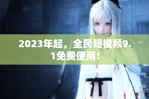 2023年起，全民短视频9.1免费使用！