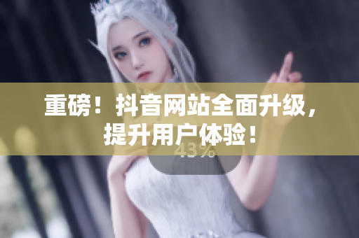 重磅！抖音网站全面升级，提升用户体验！