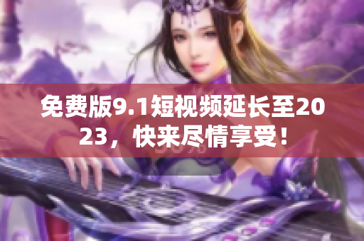 免费版9.1短视频延长至2023，快来尽情享受！