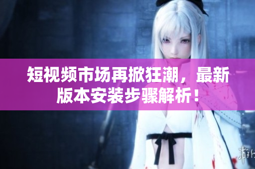 短视频市场再掀狂潮，最新版本安装步骤解析！