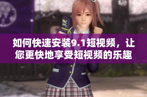 如何快速安装9.1短视频，让您更快地享受短视频的乐趣！
