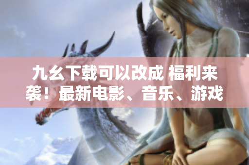 九幺下载可以改成 福利来袭！最新电影、音乐、游戏尽在九幺下载平台
