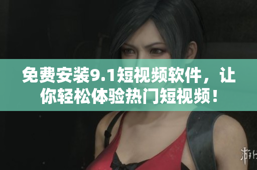 免费安装9.1短视频软件，让你轻松体验热门短视频！