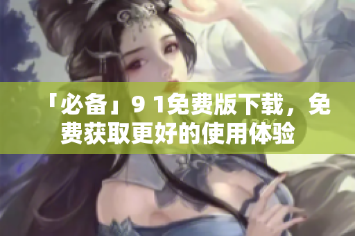 「必备」9 1免费版下载，免费获取更好的使用体验