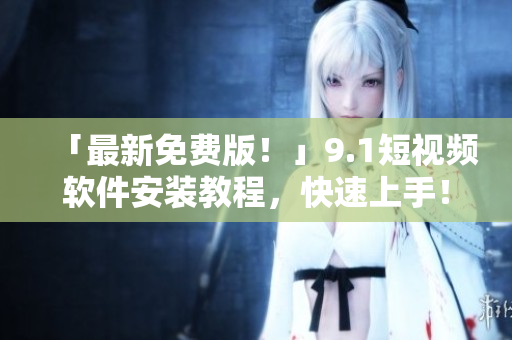 「最新免费版！」9.1短视频软件安装教程，快速上手！
