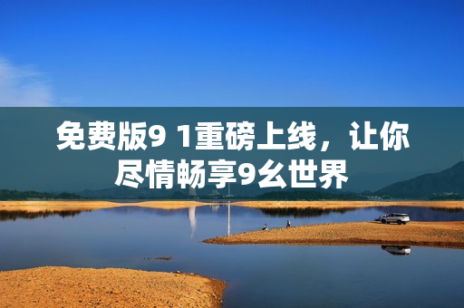免费版9 1重磅上线，让你尽情畅享9幺世界