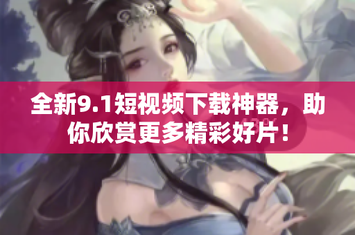 全新9.1短视频下载神器，助你欣赏更多精彩好片！