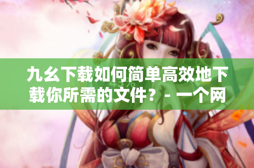 九幺下载如何简单高效地下载你所需的文件？- 一个网络编辑的经验分享