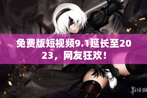 免费版短视频9.1延长至2023，网友狂欢！