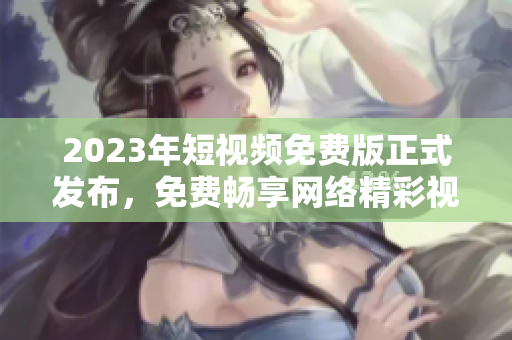 2023年短视频免费版正式发布，免费畅享网络精彩视听