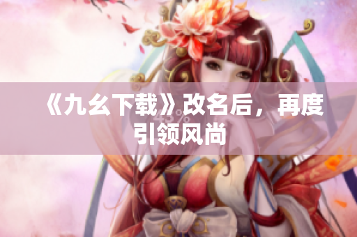 《九幺下载》改名后，再度引领风尚