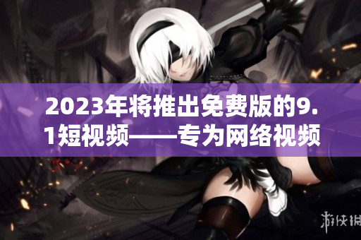 2023年将推出免费版的9.1短视频——专为网络视频爱好者而设计