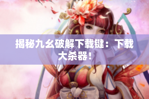 揭秘九幺破解下载键：下载大杀器！