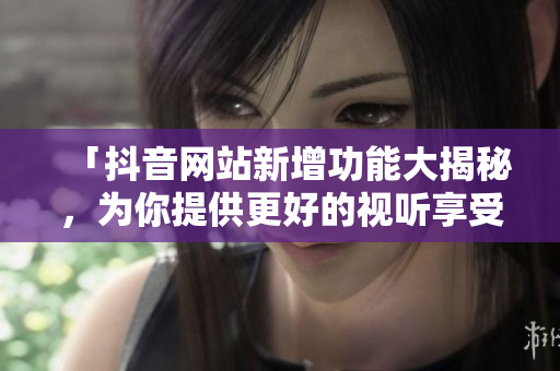 「抖音网站新增功能大揭秘，为你提供更好的视听享受！」