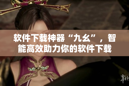 软件下载神器“九幺”，智能高效助力你的软件下载