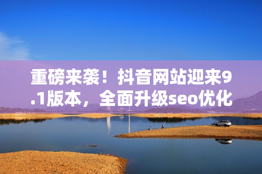 重磅来袭！抖音网站迎来9.1版本，全面升级seo优化！