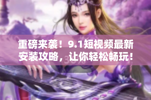 重磅来袭！9.1短视频最新安装攻略，让你轻松畅玩！