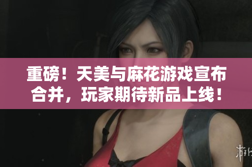 重磅！天美与麻花游戏宣布合并，玩家期待新品上线！