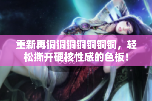 重新再铜铜铜铜铜铜铜，轻松撕开硬核性感的色板！