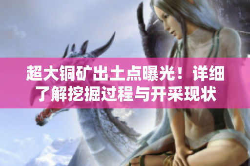 超大铜矿出土点曝光！详细了解挖掘过程与开采现状