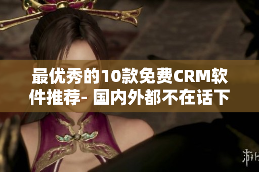 最优秀的10款免费CRM软件推荐- 国内外都不在话下