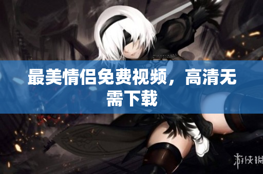 最美情侣免费视频，高清无需下载