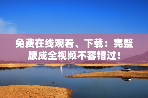 免费在线观看、下载：完整版成全视频不容错过！