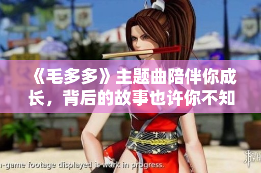 《毛多多》主题曲陪伴你成长，背后的故事也许你不知道