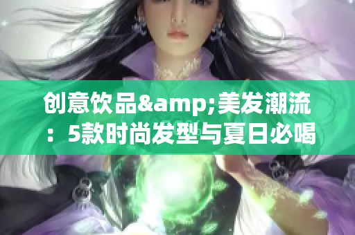 创意饮品&美发潮流：5款时尚发型与夏日必喝奶茶推荐