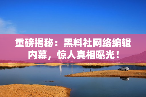 重磅揭秘：黑料社网络编辑内幕，惊人真相曝光！