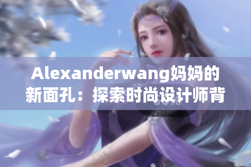 Alexanderwang妈妈的新面孔：探索时尚设计师背后的母爱之情