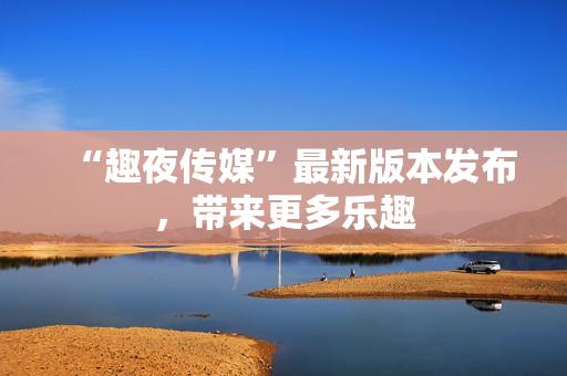 “趣夜传媒”最新版本发布，带来更多乐趣