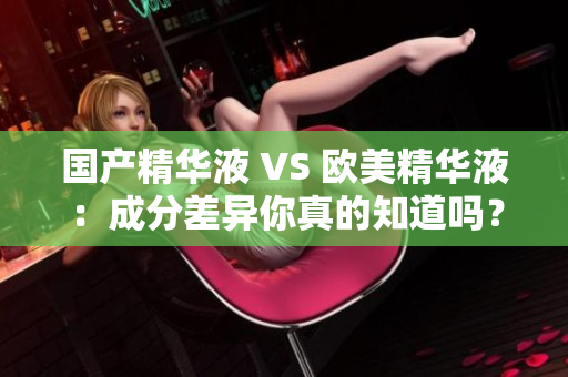 国产精华液 VS 欧美精华液：成分差异你真的知道吗？