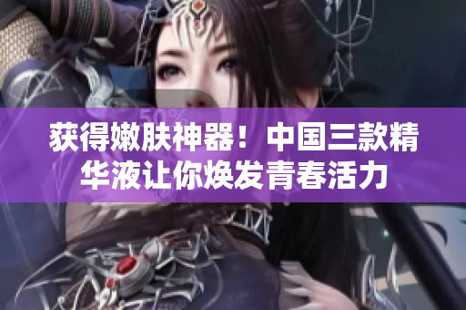 获得嫩肤神器！中国三款精华液让你焕发青春活力