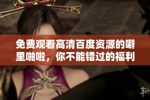 免费观看高清百度资源的噼里啪啦，你不能错过的福利！