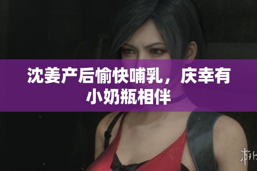 沈姜产后愉快哺乳，庆幸有小奶瓶相伴